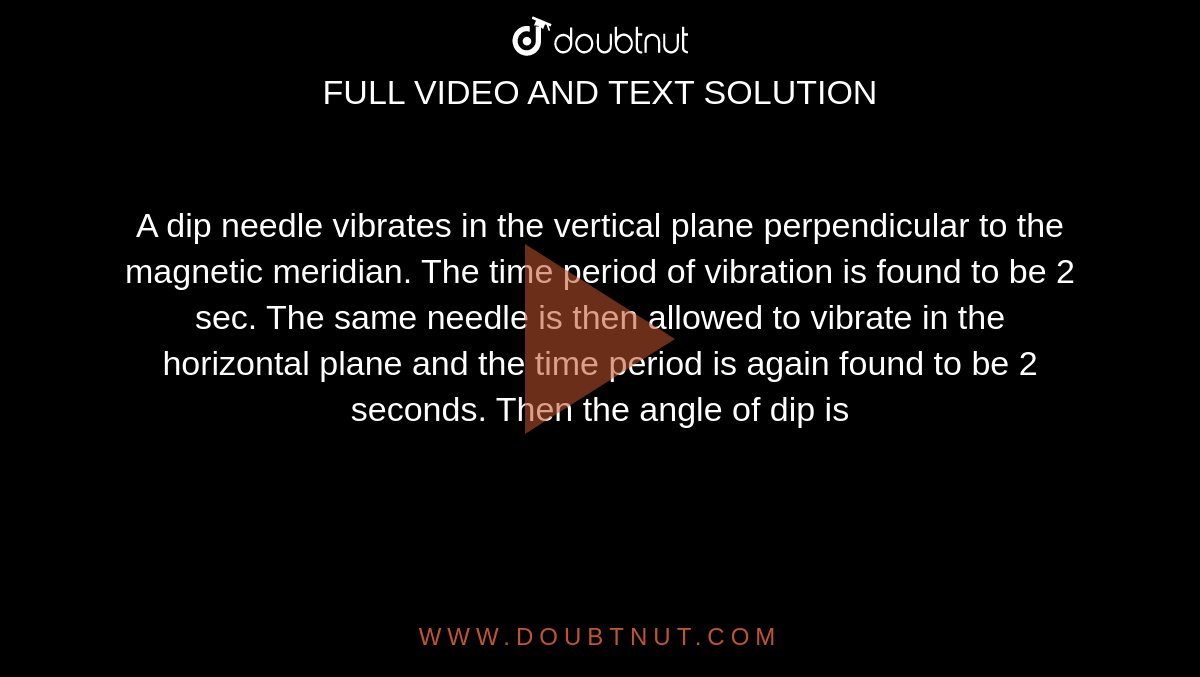 A dip needle vibrates in the vertical plane perpendicular to the magnetic meridian. The time period of vibration is found to be 2 sec. The same needle is then allowed to vibrate in the horizontal plane and the time period is again found to be 2 seconds. Then the angle of dip is