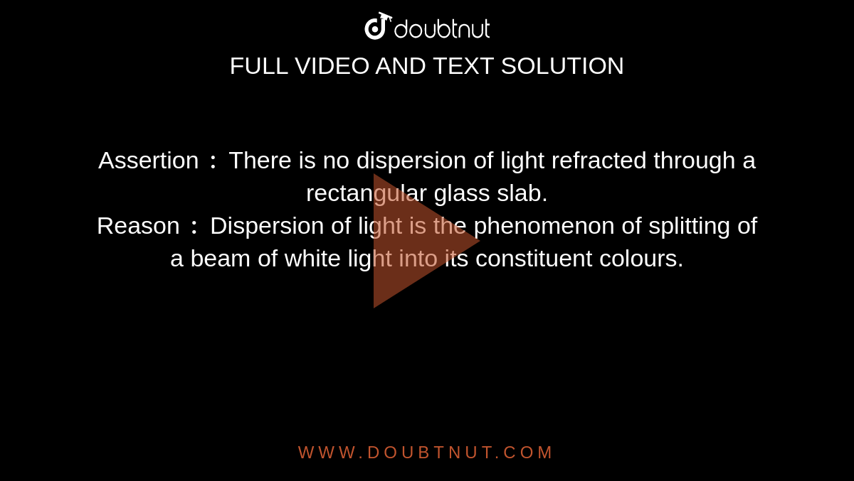 Assertion `:` There is no dispersion of light refracted through a rectangular glass slab. <br> Reason `:` Dispersion of light is the phenomenon of splitting of a beam of white light into its constituent colours. 