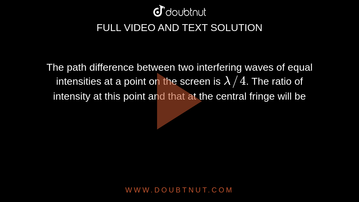 The path difference between two interfering waves of equal intensities at a point on the screen is `lambda//4`. The ratio of intensity at this point and that at the central fringe will be