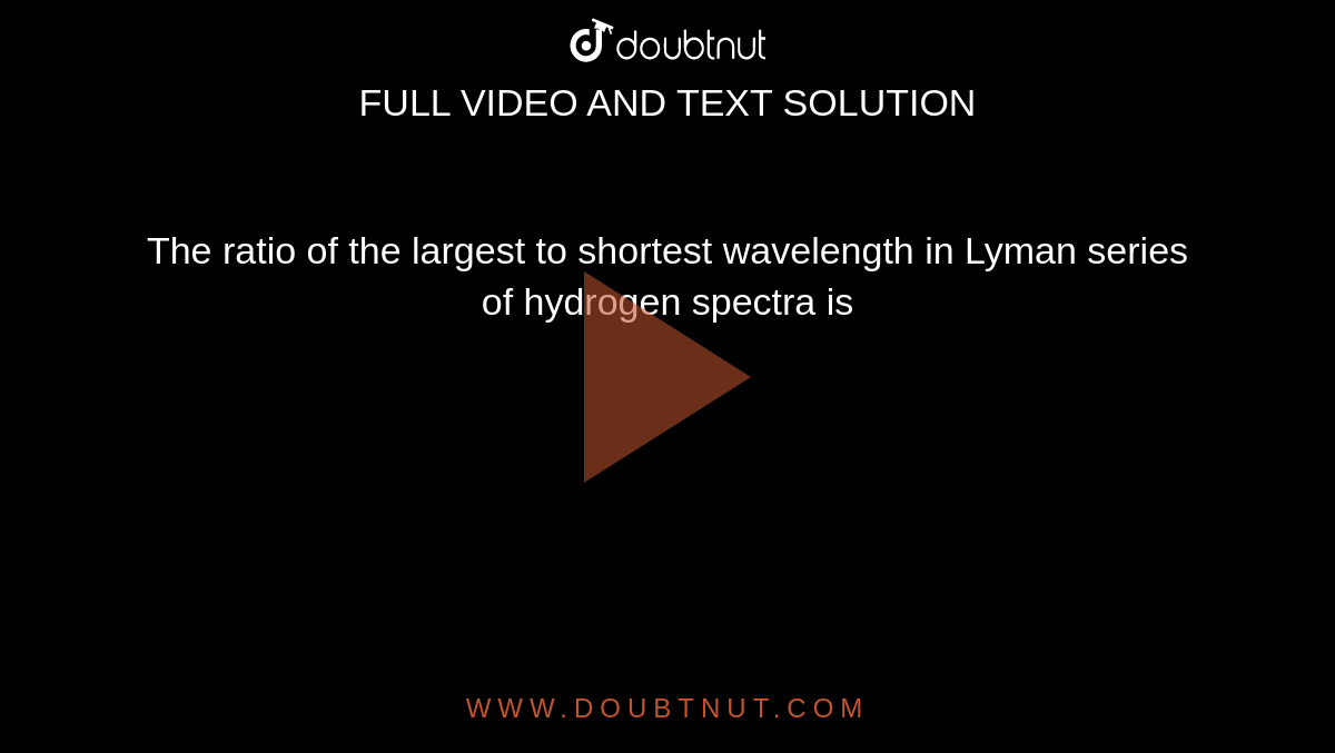 The ratio of the largest to shortest wavelength in Lyman series of hydrogen spectra is 