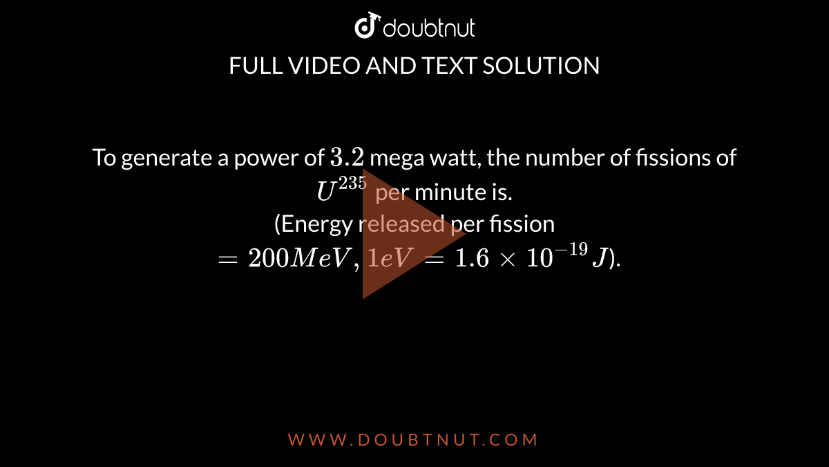 To generate a power of `3.2` mega watt, the number of fissions of `U^235` per minute is. <br> (Energy released per fission `= 200 MeV, 1 eV = 1.6 xx 10^-19 J`).