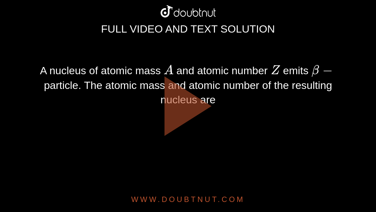 A nucleus of atomic mass `A` and atomic number `Z` emits `beta-`particle. The atomic mass and atomic number of the resulting nucleus are
