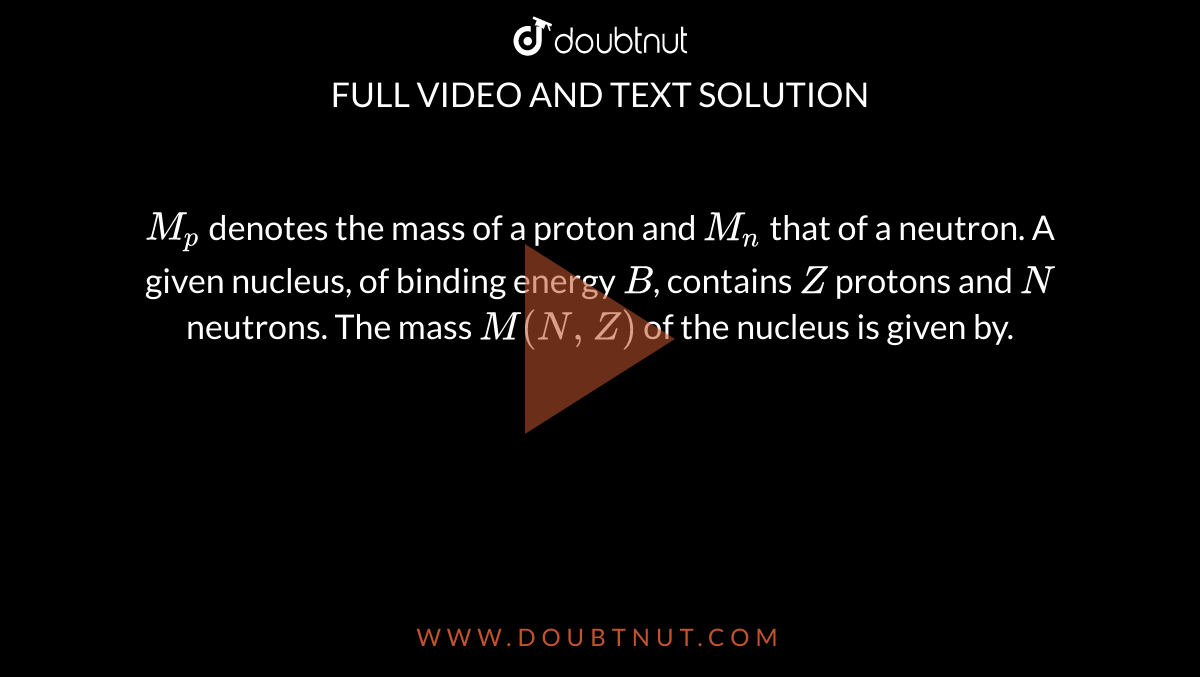 `M_p` denotes the mass of a proton and `M_n` that of a neutron. A given nucleus, of binding energy `B`, contains `Z` protons and `N` neutrons. The mass `M(N,Z)` of the nucleus is given by.