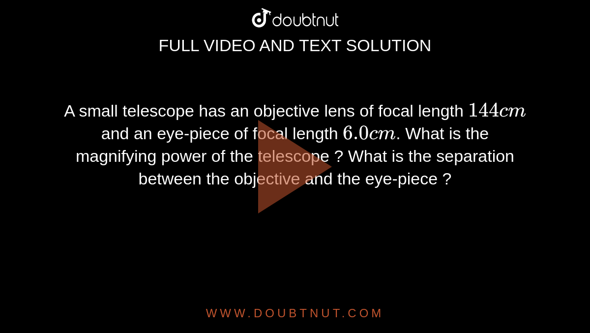A small telescope has an objective lens of focal length `144 cm` and an eye-piece of focal length `6.0 cm`. What is the magnifying power of the telescope ? What is the separation between the objective and the eye-piece ?