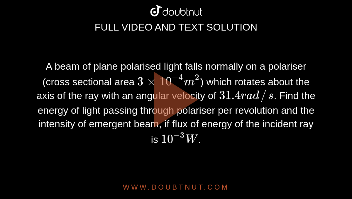 A beam of plane polarised light falls normally on a polariser (cross sectional area `3 xx 10^(-4)m^(2)`) which rotates about the axis of the ray with an angular velocity of `31.4 rad//s`. Find the energy of light passing through polariser per revolution and the intensity of emergent beam, if flux of energy of the incident ray is `10^(-3) W`.