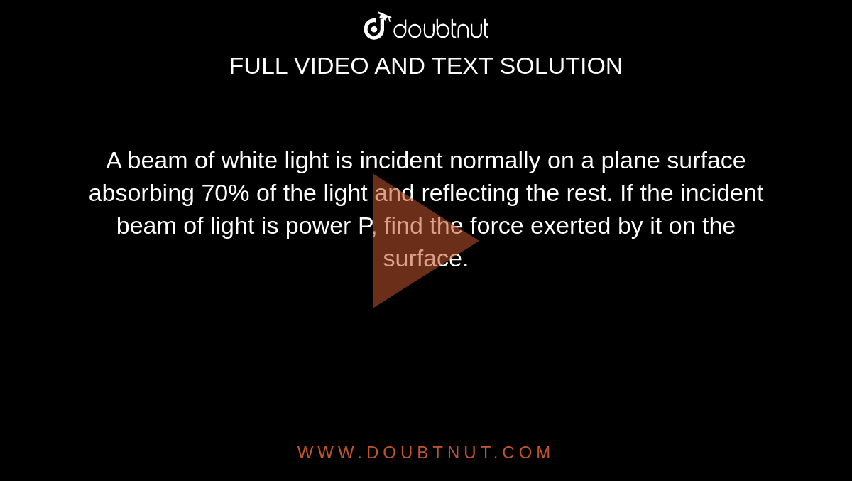 A beam of white light is incident normally on a plane surface absorbing 70% of the light and reflecting the rest. If the incident beam of light is power P, find the force exerted by it on the surface.
