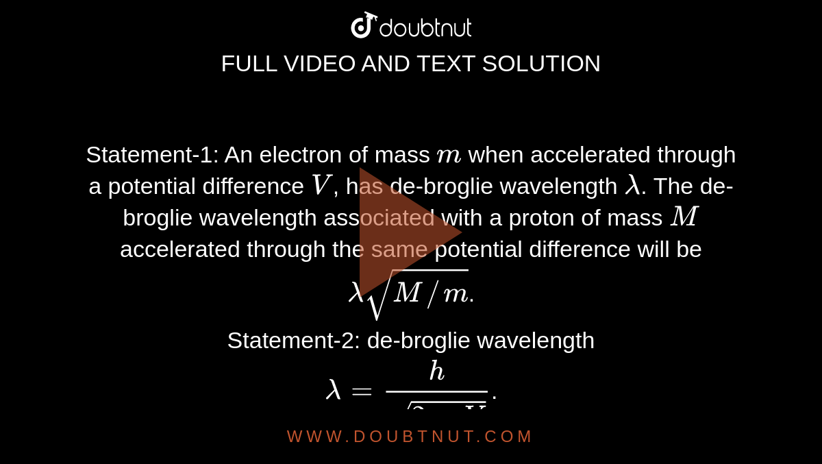 Statement-1: An electron of mass `m` when accelerated through a potential difference `V`, has de-broglie wavelength `lambda`. The de-broglie wavelength associated with a proton of mass `M` accelerated through the same potential difference will be `lambdasqrt(M//m)`. <br> Statement-2: de-broglie wavelength <br> `lambda=h/(sqrt(2meV))`. 