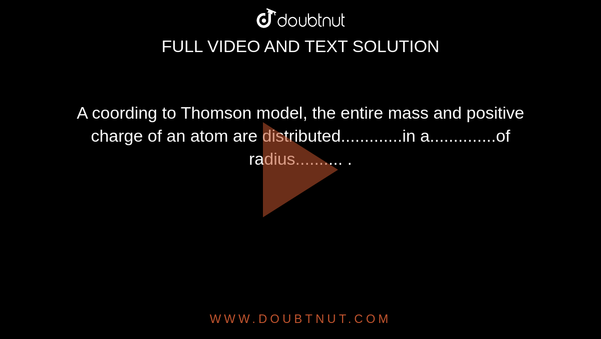 A coording to Thomson model, the entire mass and positive charge of an atom are distributed.............in a..............of radius.......... .
