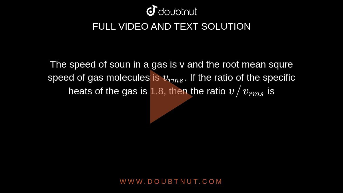 The speed of soun in a gas is v and the root mean squre speed of gas molecules is `v_(rms)`. If the ratio of the specific heats of the gas is 1.8,  then the ratio `v//v_(rms)` is