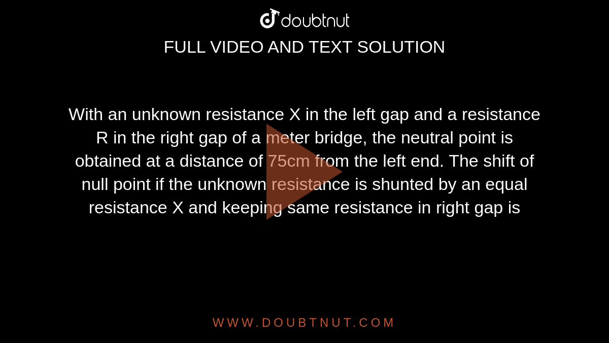 With an unknown resistance X in the left gap and a resistance R in the right gap of a meter bridge, the neutral point is obtained at a distance of 75cm from the left end. The shift of null point if the unknown resistance is shunted by an equal resistance X and  keeping same resistance in right gap is 