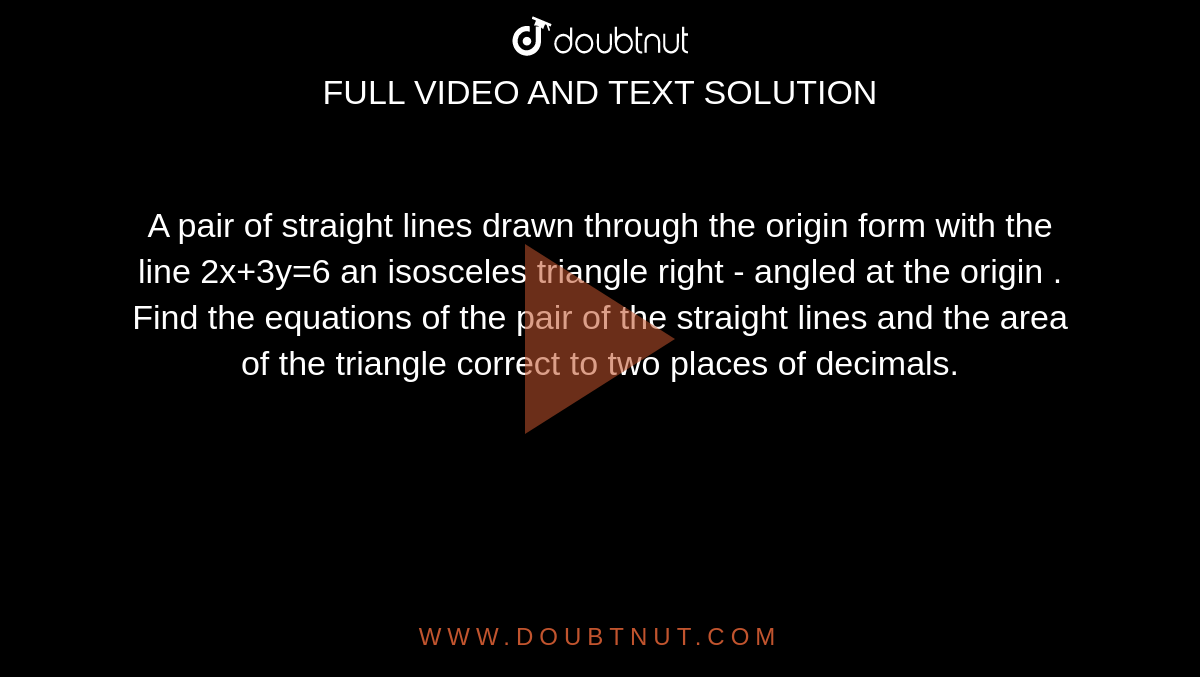 A pair of straight lines drawn through the  origin form with the line 2x+3y=6  an isosceles triangle right - angled at the origin . Find  the equations of the pair of the straight lines and the area of the triangle correct to two places of decimals.