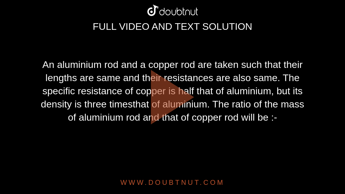 An aluminium rod and a copper rod are taken such that their lengths are same and their resistances are also same. The specific resistance of copper is half that of aluminium, but its density is three timesthat of aluminium. The ratio of the mass of aluminium rod and that of copper rod will be :-