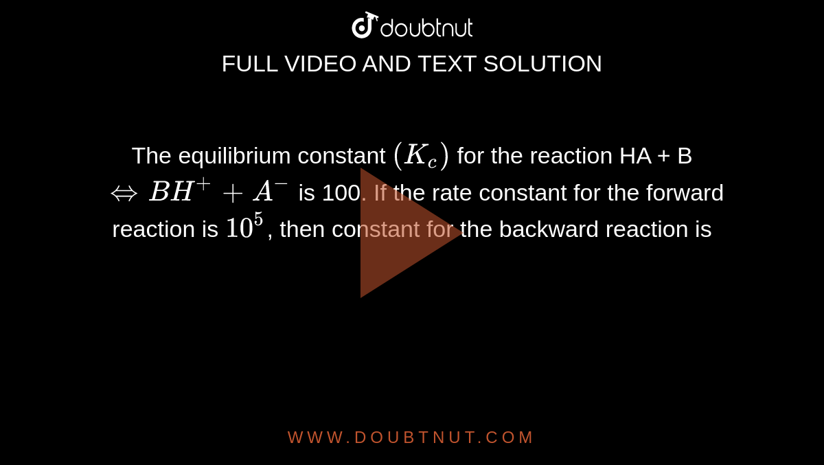 The equilibrium constant `(K_(c))` for the reaction HA + B  `hArrBH^(+) + A^(-)` is 100. If the rate constant for the forward reaction is `10^(5)`, then constant for the backward reaction is 
