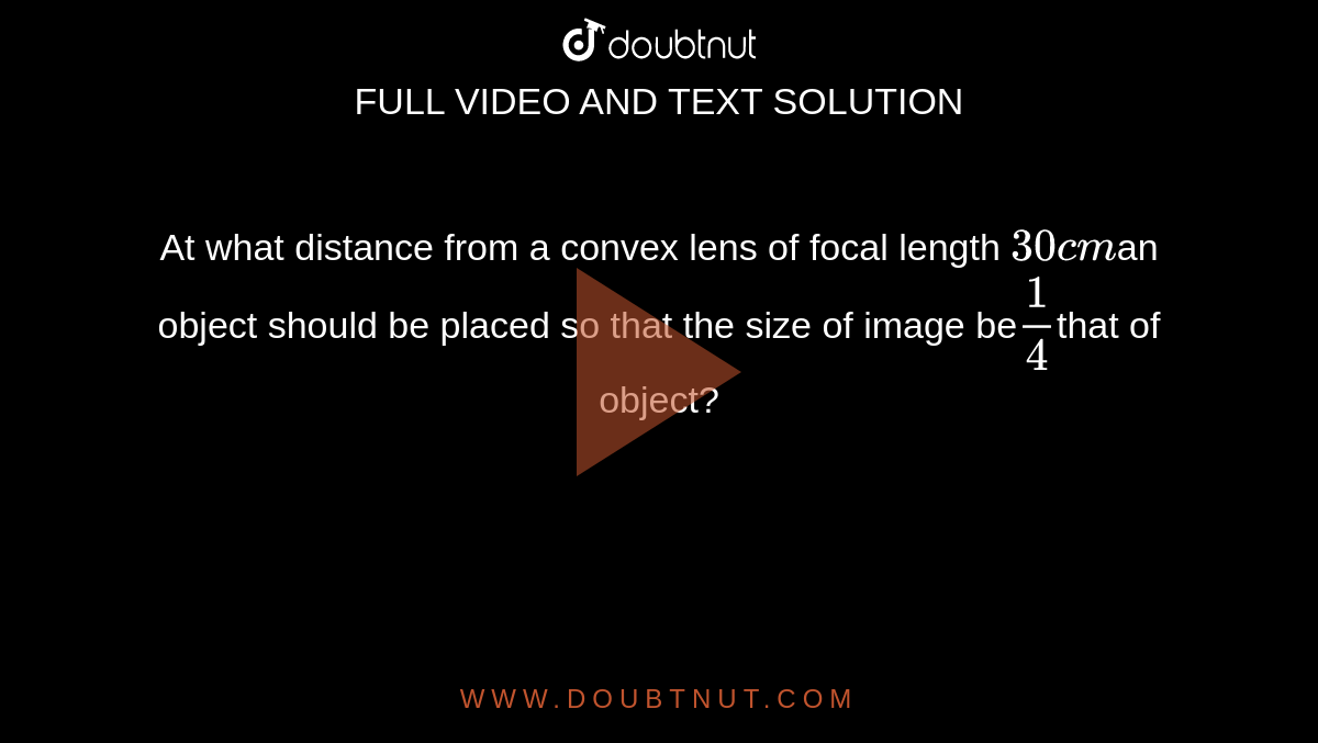 At what distance from a convex lens of focal length `30cm` a object should be placed so that the size of image be`(1)/(4)`that of object?