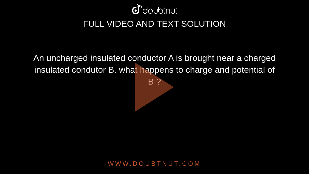 An uncharged insulated conductor A is brought near a charged  insulated condutor B. what happens to charge and potential of B ?