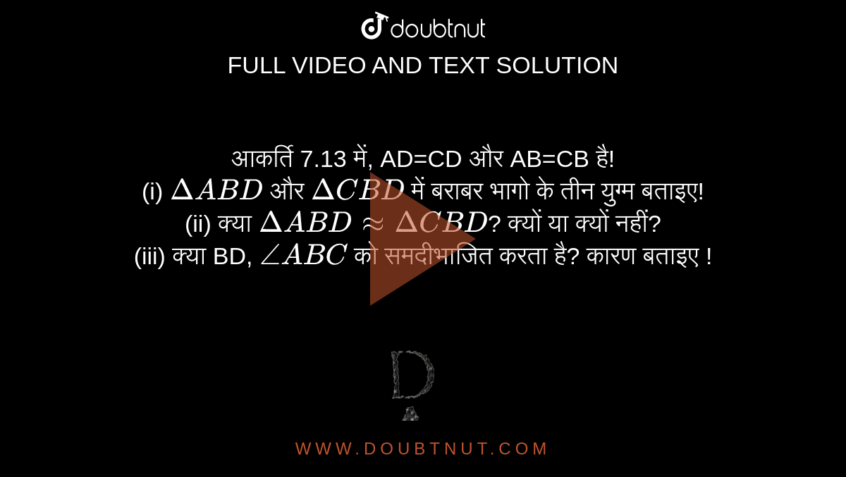 आकर्ति 7.13 में, AD=CD और AB=CB है! <br> (i) `DeltaABD` और `DeltaCBD` में बराबर भागो के तीन युग्म बताइए! <br> (ii) क्या `DeltaABDapprox DeltaCBD`? क्यों या क्यों नहीं? <br> (iii) क्या BD, `angle ABC` को समदीभाजित करता है? कारण बताइए ! <br> <img src="https://d10lpgp6xz60nq.cloudfront.net/physics_images/VII_HIN_MATH_C07_SLV_003_Q01.png" width="80%">