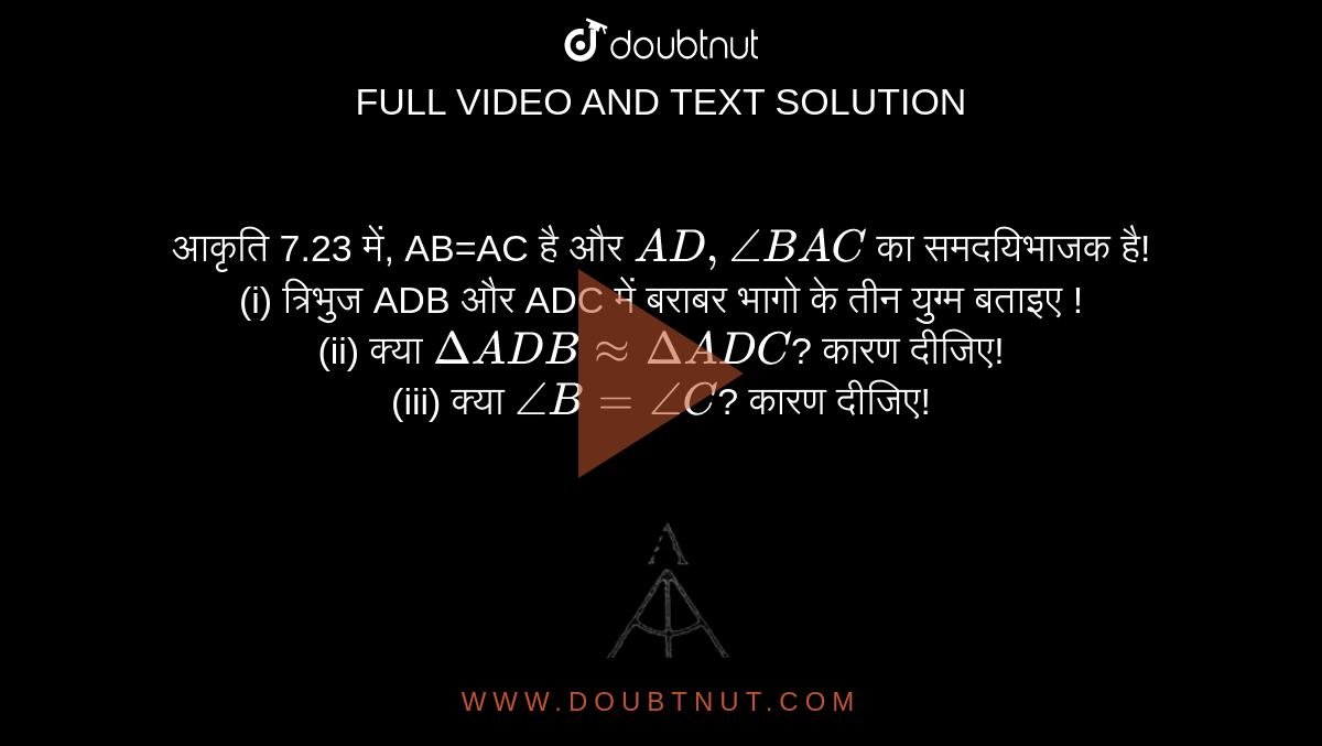 आकृति 7.23 में, AB=AC है और `AD, angleBAC` का समदयिभाजक है! <br> (i) त्रिभुज ADB और ADC में बराबर भागो के तीन युग्म बताइए ! <br> (ii) क्या `DeltaADBapproxDeltaADC`? कारण दीजिए! <br> (iii) क्या `angleB=angleC`? कारण दीजिए! <br> <img src="https://d10lpgp6xz60nq.cloudfront.net/physics_images/VII_HIN_MATH_C07_SLV_005_Q01.png" width="80%">