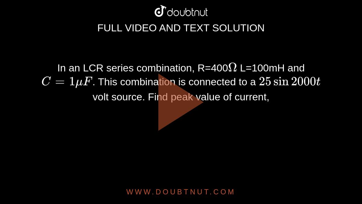 In an LCR series combination, R=400`Omega` L=100mH and `C=1muF`. This combination is connected to a `25sin2000t` volt source. Find peak value of current,