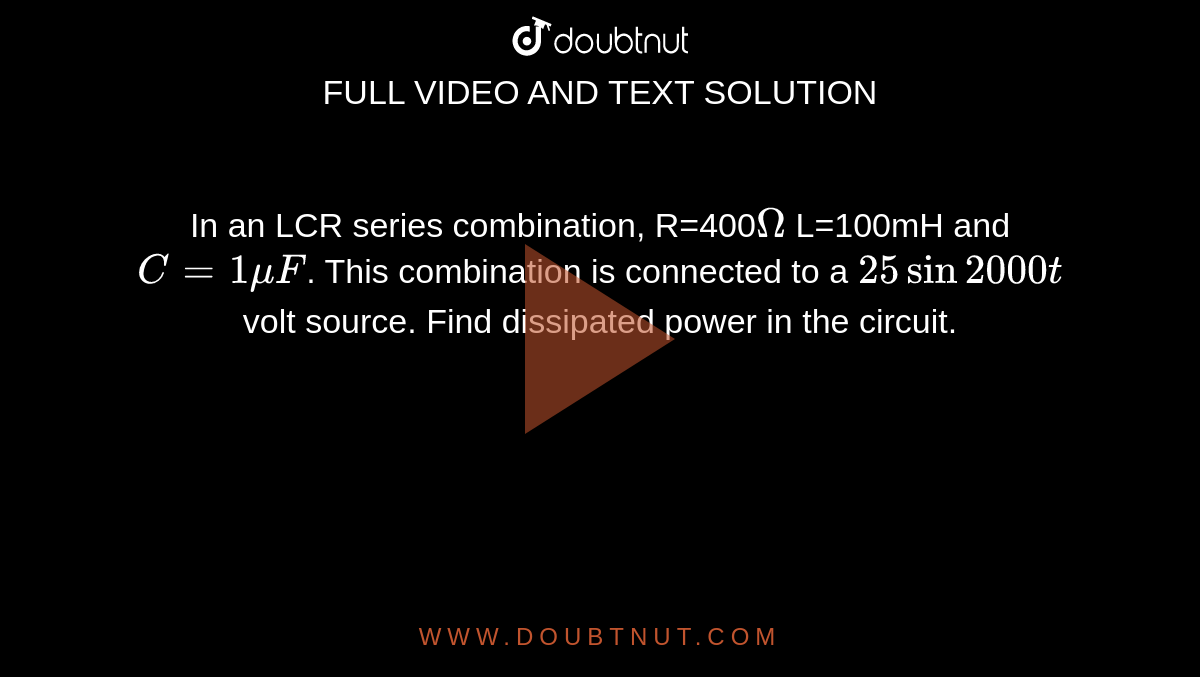 In an LCR series combination, R=400`Omega` L=100mH and `C=1muF`. This combination is connected to a `25sin2000t` volt source. Find dissipated power in the circuit.