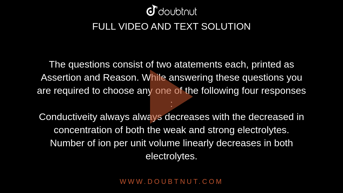 The questions consist of two atatements each, printed as Assertion and Reason. While answering these questions you are required to choose any one of the following four responses : <br> Conductiveity always always decreases with the decreased in concentration of both the weak and strong electrolytes. <br> Number of ion per unit volume linearly decreases in both electrolytes.