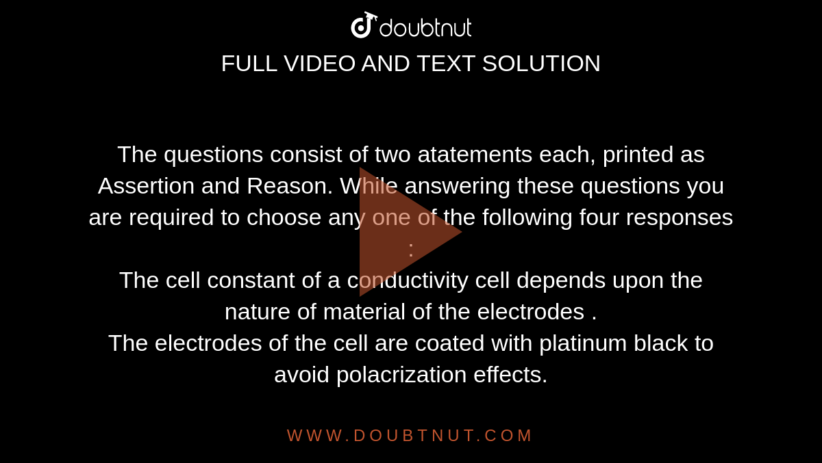 The questions consist of two atatements each, printed as Assertion and Reason. While answering these questions you are required to choose any one of the following four responses : <br> The cell constant of a conductivity cell depends upon the nature of material of the electrodes . <br> The electrodes of the cell are coated with platinum black to avoid polacrization effects.