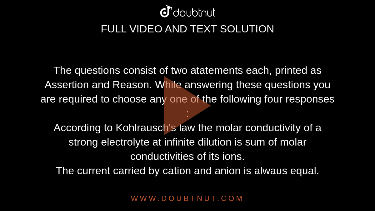 The questions consist of two atatements each, printed as Assertion and Reason. While answering these questions you are required to choose any one of the following four responses : <br> According to Kohlrausch's law the molar conductivity of a strong electrolyte at infinite dilution is sum of molar conductivities of its ions. <br> The current carried by cation and anion is alwaus equal.  