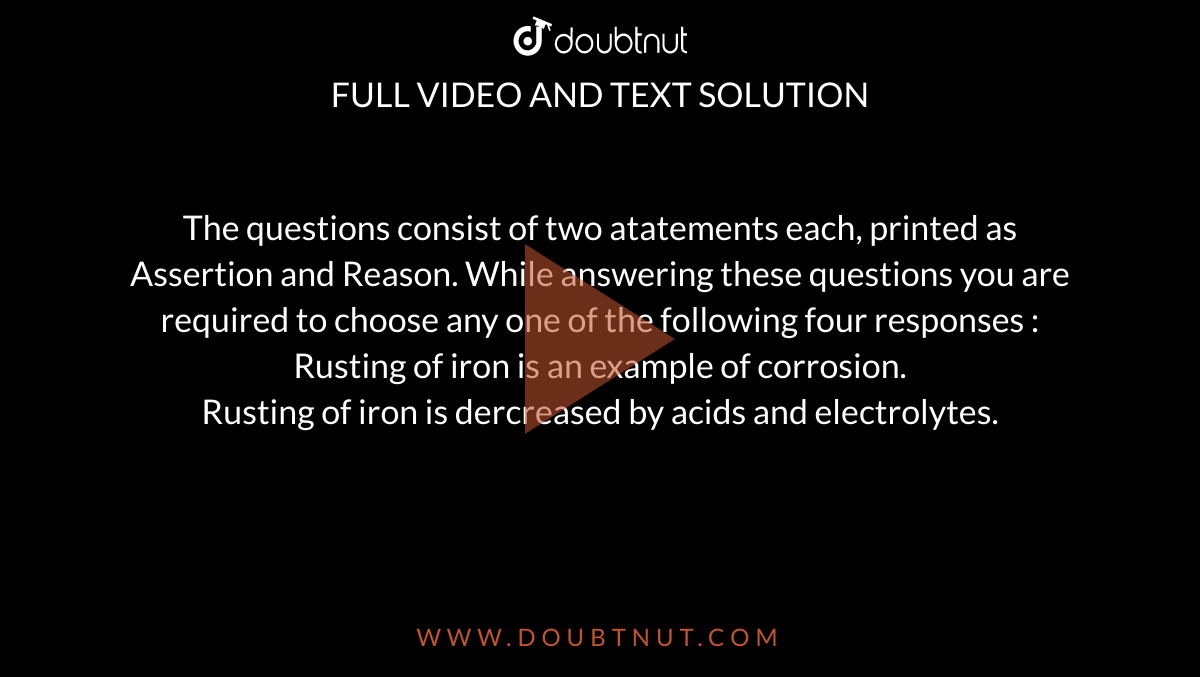 The questions consist of two atatements each, printed as Assertion and Reason. While answering these questions you are required to choose any one of the following four responses : <br> Rusting of iron is an example of corrosion. <br> Rusting of iron is dercreased by acids and electrolytes.