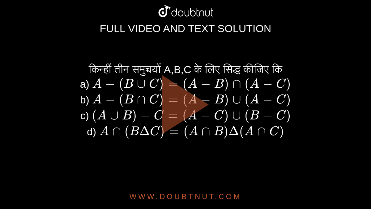 किन्हीं तीन समुच्चयों A,B,C के लिए सिद्ध कीजिए कि <br> a. `A-(BuuC)=(A-B)nn(A-C)` <br> b. `A-(BnnC)=(A-B)uu(A-C)` <br> c. `Ann(B-c)=(AnnB)-(AnnC)` <br> d. `(AuuB)-C=(A-C)uu(B-C)` <br> e. `Ann(B DeltaC)=(AnnB)Delta(AnnC)`