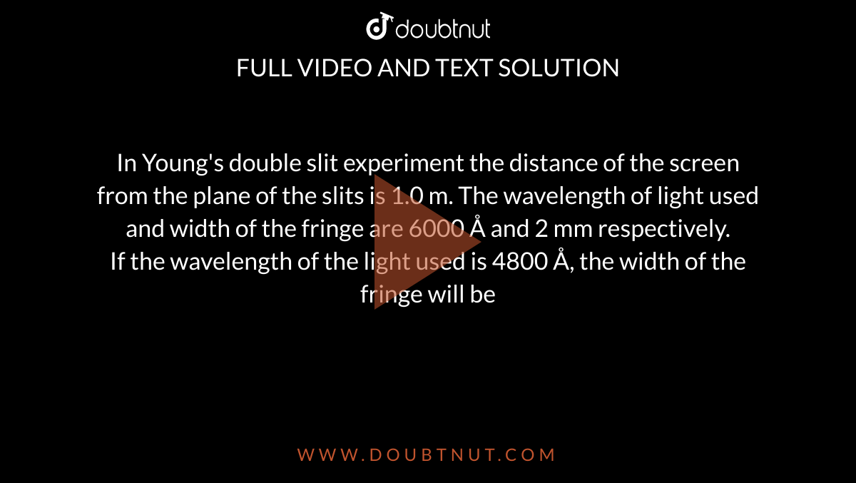  In Young's double slit experiment the distance of the screen from the plane of the slits is 1.0 m. The wavelength of light used and width of the fringe are 6000 Å and 2 mm respectively. <br> If the wavelength  of the light used is 4800 Å, the width of the fringe will be 