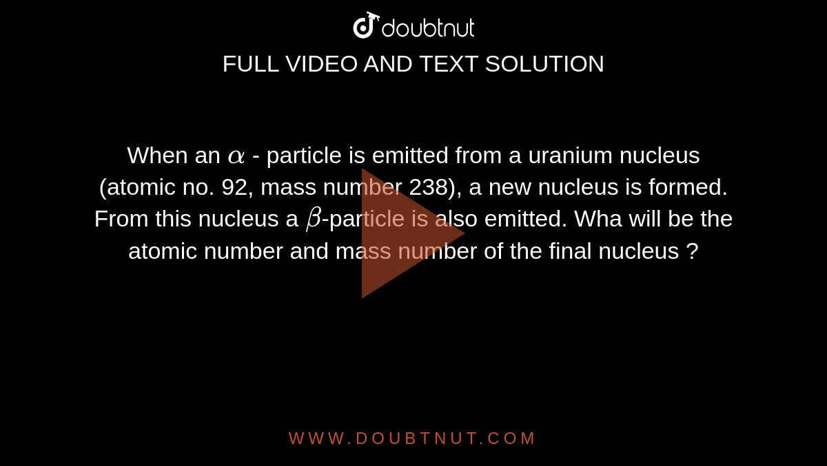 When an `alpha` - particle is emitted from a uranium nucleus (atomic no. 92, mass number 238), a new nucleus is  formed. From this nucleus a `beta`-particle is also emitted. Wha will be the atomic number and mass number of the final nucleus ?
