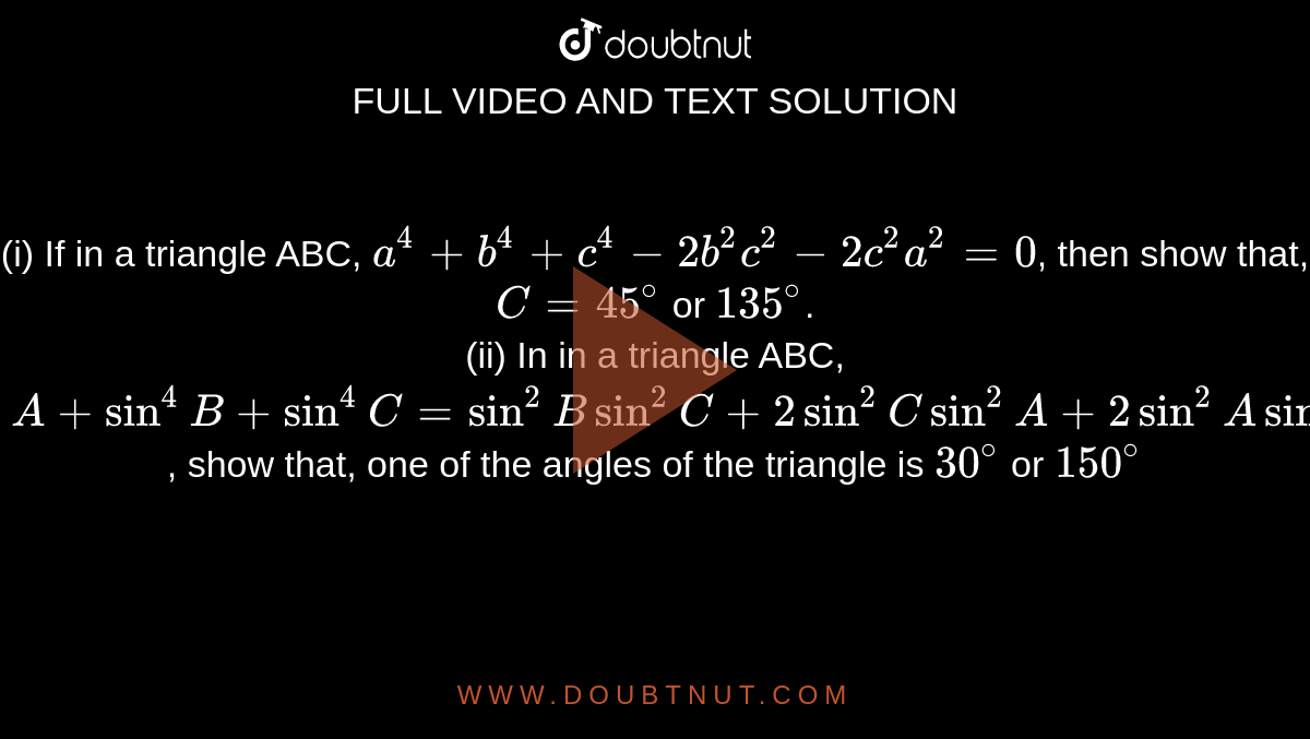 (i) If in a triangle ABC, `a^(4) + b^(4) +c^(4) - 2b^(2) c^(2) -2c^(2)a^(2)=0`, then show that, `C=45^(@)` or `135^(@)`. <br> (ii) In in a triangle ABC, <br> `sin^(4)A + sin^(4)B + sin^(4)C = sin^(2)B sin^(2)C + 2sin^(2) C sin^(2)A + 2sin^(2)A sin^(2)B`, show that, one of the angles of the triangle is `30^(@)` or `150^(@)`