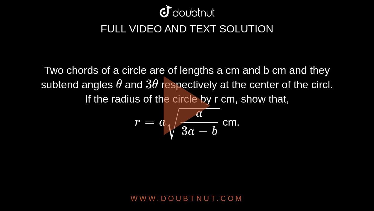 Two chords of a circle are of lengths a cm and b cm and they subtend angles `theta` and `3theta` respectively at the center of the circl. If the radius of the circle by r cm, show that, <br> `r=a sqrt(a/(3a-b))` cm. 