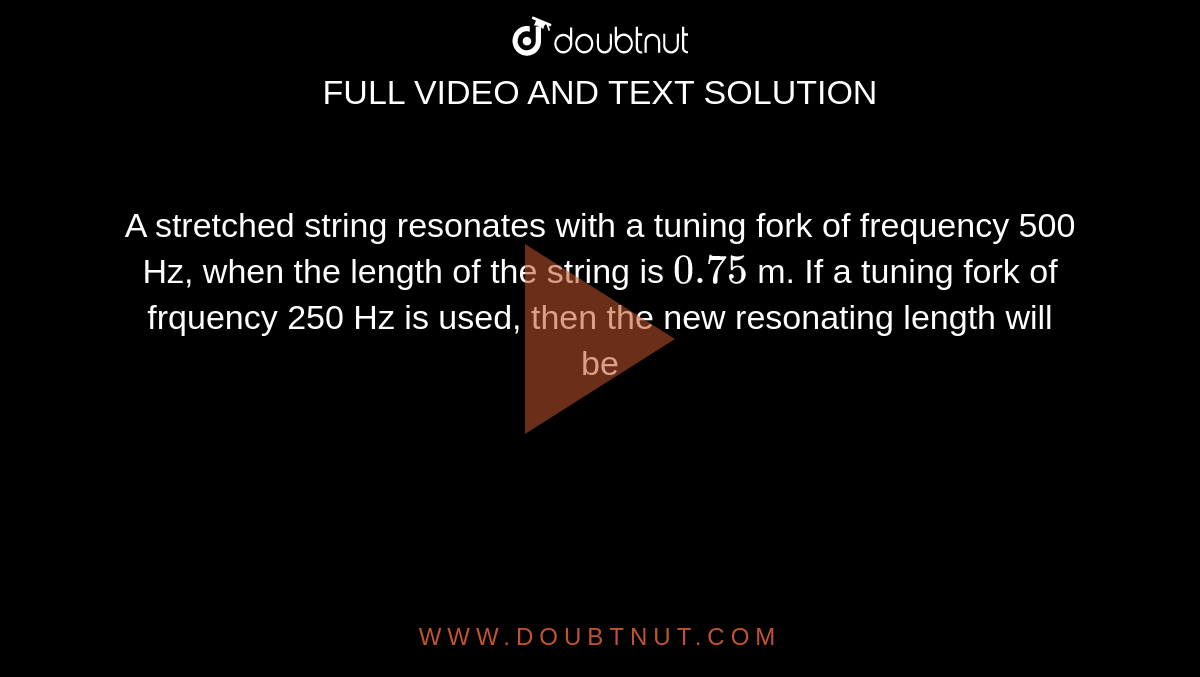 A stretched string resonates with a tuning fork of frequency 500 Hz, when the length of the string is `0.75` m. If a tuning fork of frquency 250 Hz is used, then the new resonating length will be 