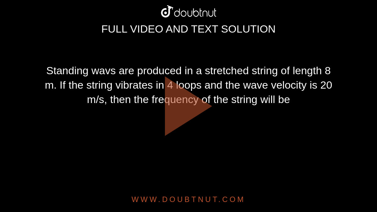 Standing wavs are produced in a stretched string of length 8 m. If the string vibrates in 4 loops and the wave velocity is 20 m/s, then the frequency of the string will be 