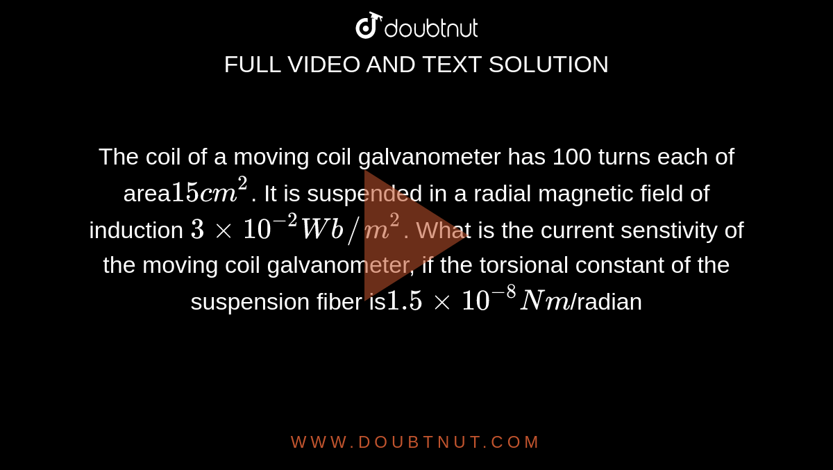The coil of a moving coil galvanometer has 100 turns each of area` 15 cm^(2)`. It is suspended in a radial magnetic field of induction `3 xx 10^(-2)Wb//m^(2)`. What is the current senstivity of the moving coil galvanometer, if the torsional constant of the suspension fiber is` 1.5 xx 10^(-8)Nm`/radian`?