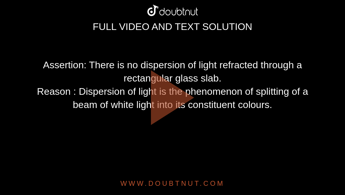 Assertion: There is no dispersion of light refracted through a rectangular glass slab. <br> Reason : Dispersion of light is the phenomenon of splitting of a beam of white light into its constituent colours.