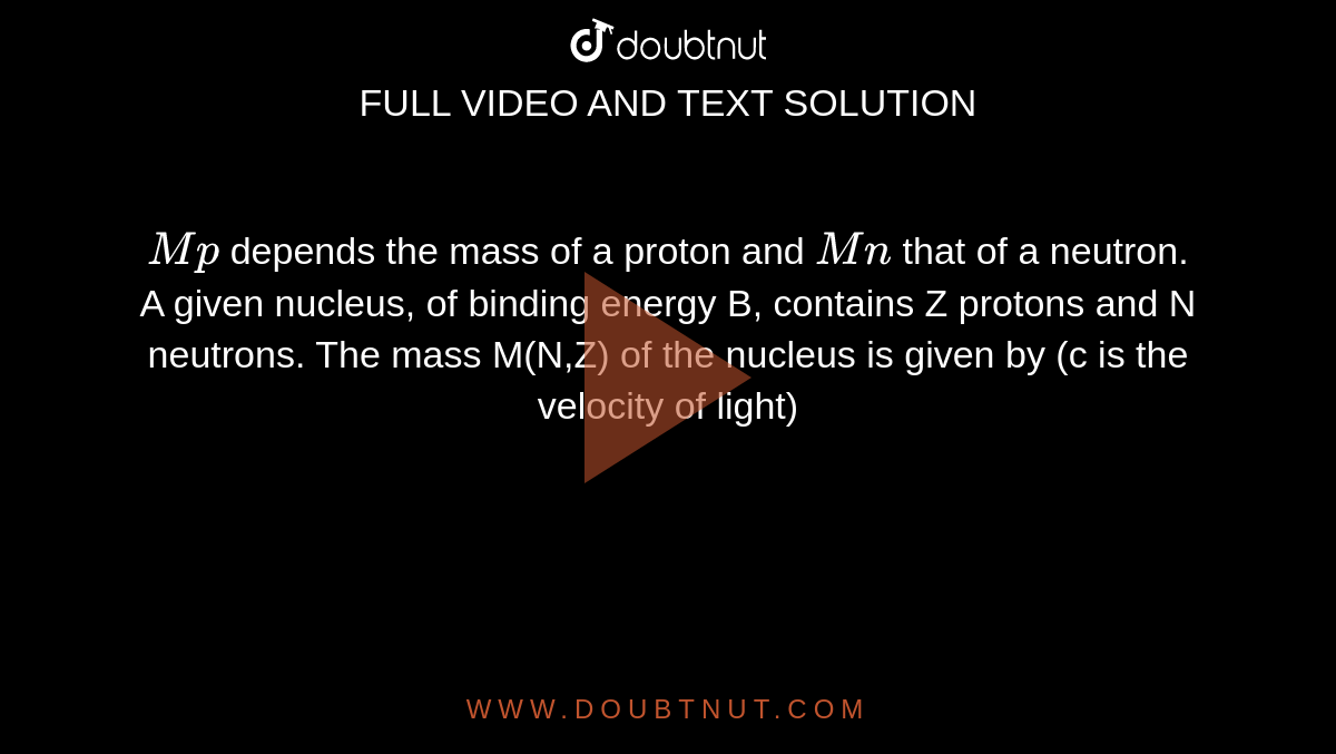 `Mp` depends the mass of a proton and `Mn` that of a neutron. A given nucleus, of binding energy B, contains Z protons and N neutrons. The mass M(N,Z) of the nucleus is given by (c is the velocity of light) 
