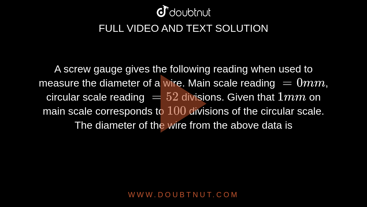 A screw gauge gives the following reading when used to measure the diameter of a wire. Main scale reading `=0mm`, circular scale reading `=52` divisions. Given that `1mm` on main scale corresponds to `100` divisions of the circular scale. The diameter of the wire from the above data is