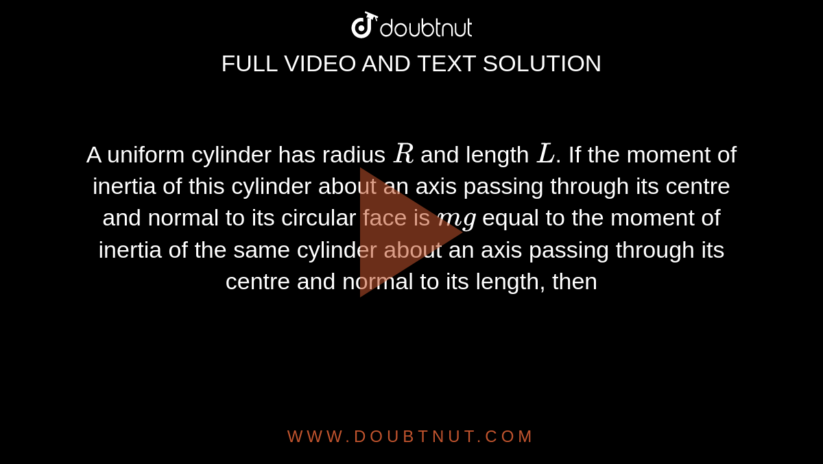 A uniform cylinder has radius `R` and length `L`. If the moment of inertia of this cylinder about an axis passing through its centre and normal to its circular face is `mg` equal to the moment of inertia of the same cylinder about an axis passing through its centre and normal to its length, then