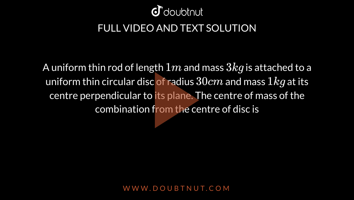 A uniform thin rod of length `1m` and mass `3kg` is attached to a uniform thin circular disc of radius `30cm` and mass `1kg` at its centre perpendicular to its plane. The centre of mass of the combination from the centre of disc is