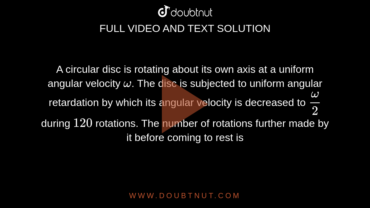 A circular disc is rotating about its own axis at a uniform angular velocity `omega`. The disc is subjected to uniform angular retardation by which its angular velocity is decreased to `omega/2` during `120` rotations. The number of rotations further made by it before coming to rest is