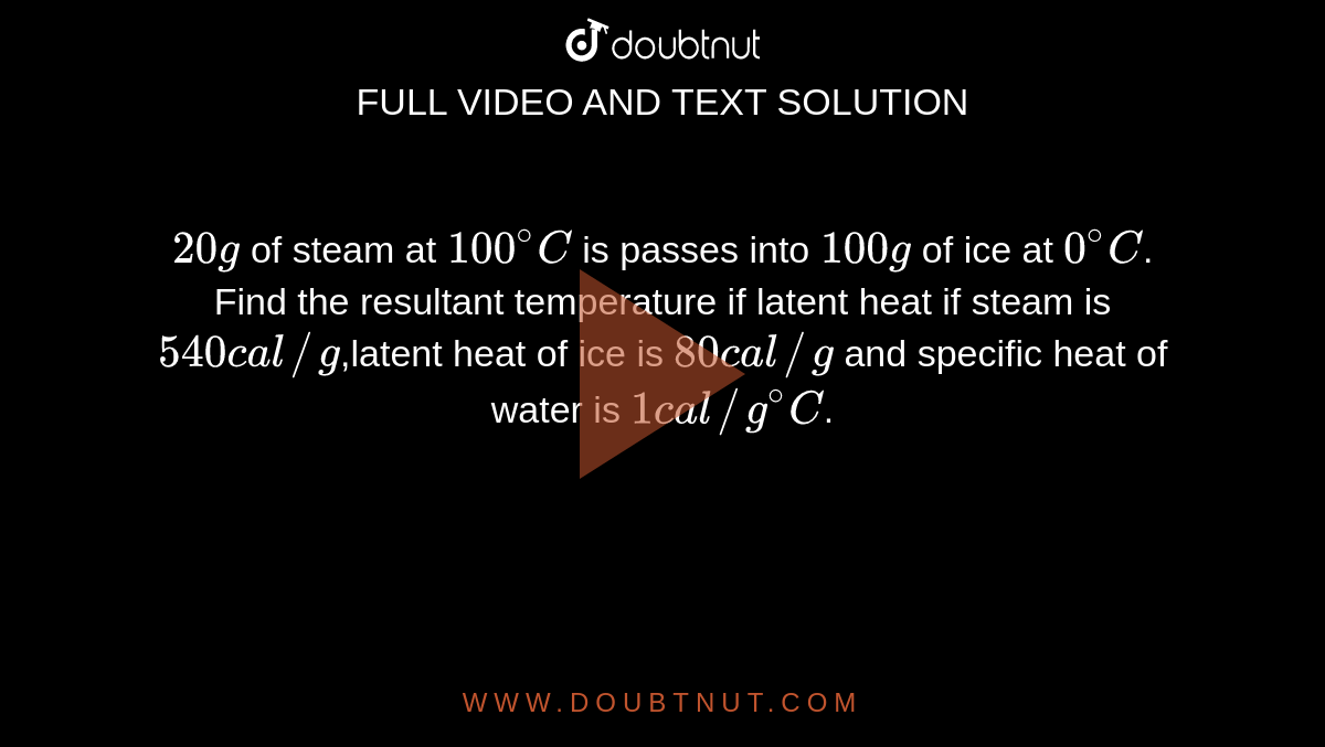 `20 g` of steam at `100^@ C` is passes into `100 g` of ice at `0^@C`. Find the resultant temperature if latent heat if steam is `540 cal//g`,latent heat of ice is `80 cal//g` and specific heat of water is `1 cal//g^@C`.