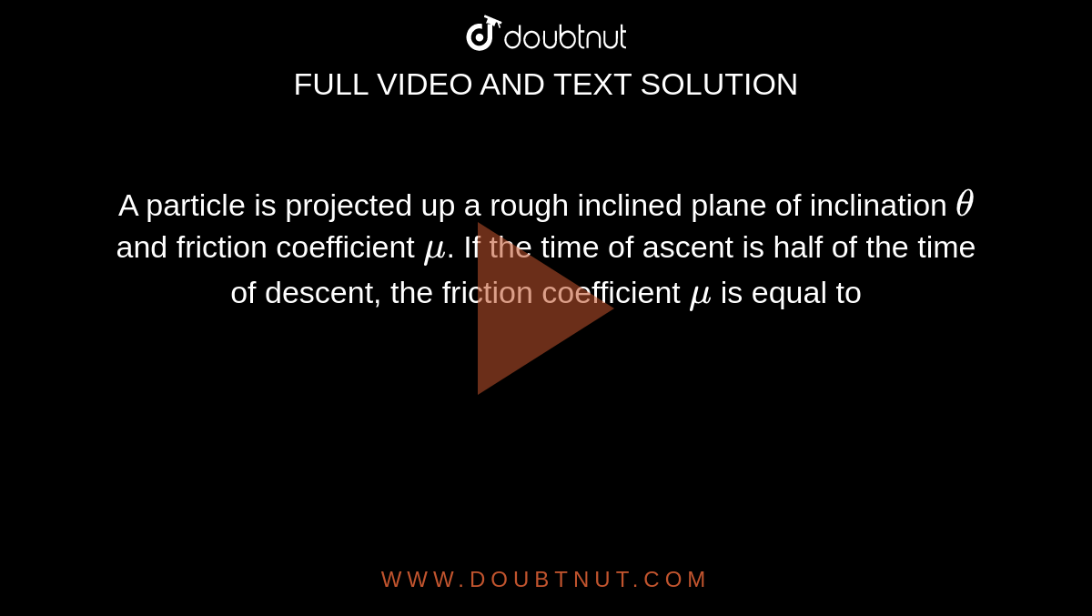 A particle is projected up a rough inclined plane of inclination `theta` and friction coefficient `mu`. If the time of ascent is half of the time of descent, the friction coefficient `mu` is equal to 
