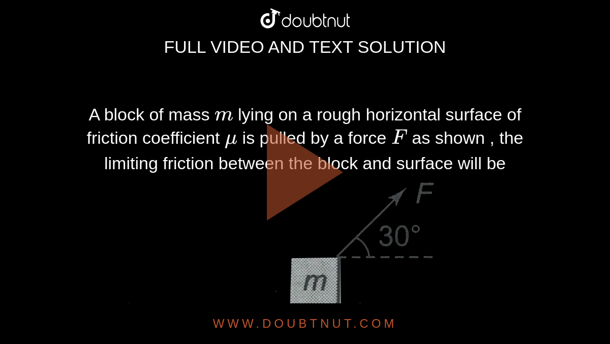 A block of mass `m` lying on a rough horizontal surface of friction coefficient `mu` is pulled by a force `F` as shown , the limiting friction between the block and surface will be <br> <img src="https://d10lpgp6xz60nq.cloudfront.net/physics_images/CPS_V01_C07_E01_021_Q01.png" width="80%">