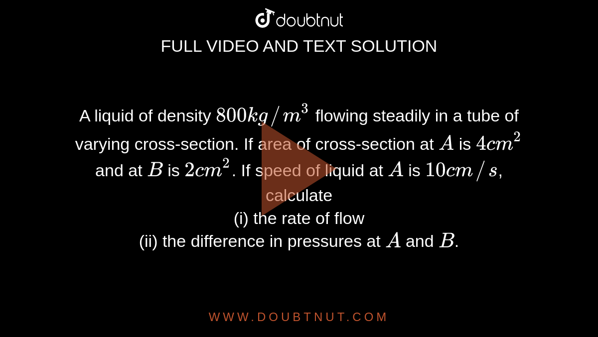 A liquid of density `800 kg//m^3` flowing steadily in a tube of varying cross-section. If area of cross-section at `A` is `4 cm^2` and at `B` is `2 cm^2`. If speed of liquid at `A` is `10 cm//s`, calculate <br> (i) the rate of flow <br> (ii) the difference in pressures at `A` and `B`.