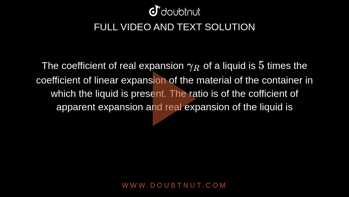 The coefficient of real expansion `gamma_(R)` of a liquid is `5` times the coefficient of linear expansion of the material of the container in which the liquid is present. The ratio is of the cofficient of apparent expansion and real expansion of the liquid is