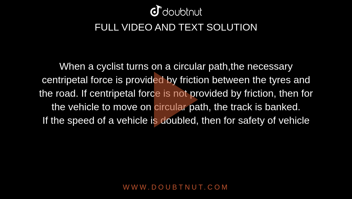 When a cyclist turns on a circular path,the necessary centripetal force is provided by friction between the tyres and the road. If centripetal force is not provided by friction, then for the vehicle to move on circular path, the track is banked. <br> If the speed of a vehicle is doubled, then for safety of vehicle