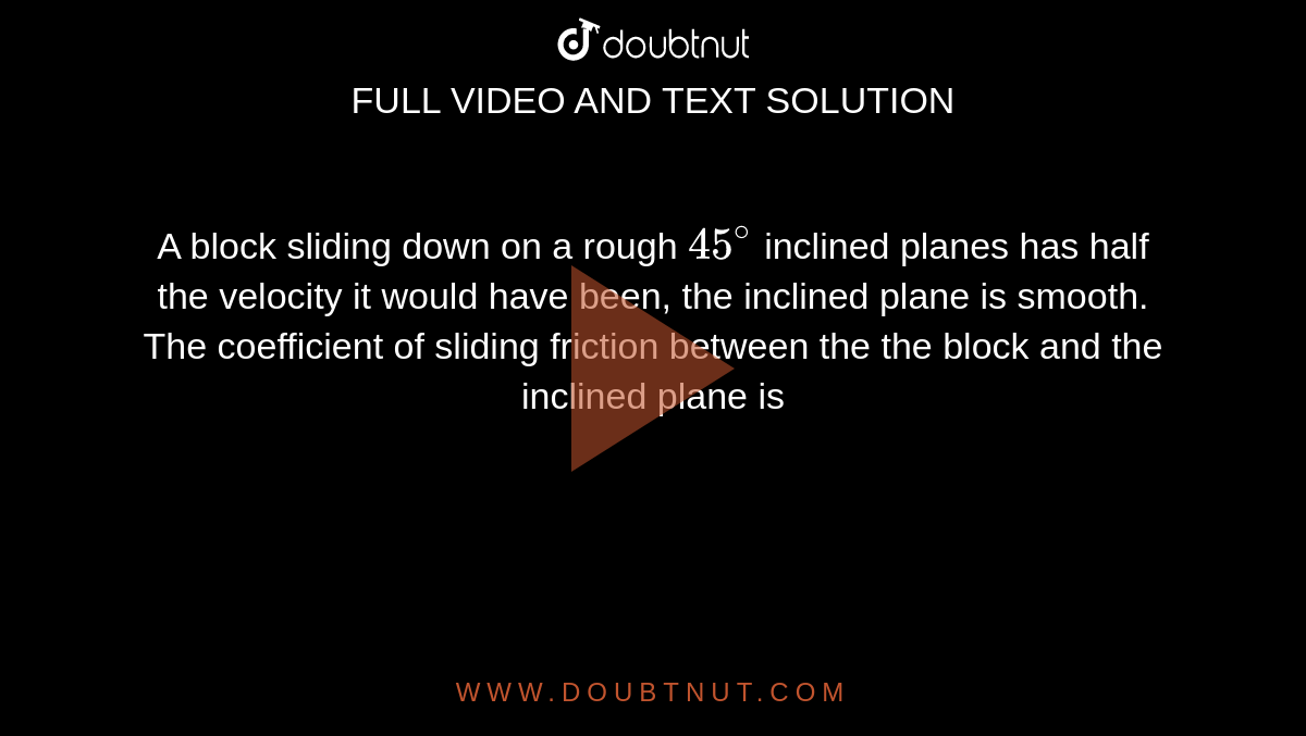 A block sliding down on a rough `45^(@)` inclined planes has half the velocity it would have been, the inclined plane is smooth. The coefficient of sliding friction between the the block and the inclined plane is 