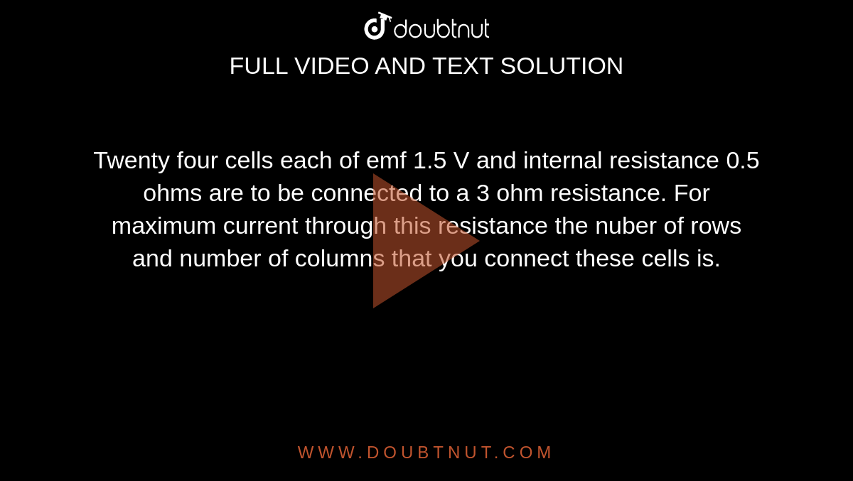 Twenty four cells each of emf 1.5 V and internal resistance 0.5 ohms are to be connected to a 3 ohm resistance. For maximum current through this resistance the nuber of rows and number of columns that you connect these cells is.