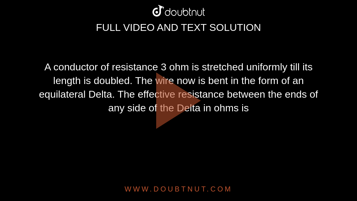 A conductor of resistance 3 ohm is stretched uniformly till its length is doubled. The wire now is bent in the form of an equilateral Delta. The effective resistance between the ends of any side of the Delta in ohms is